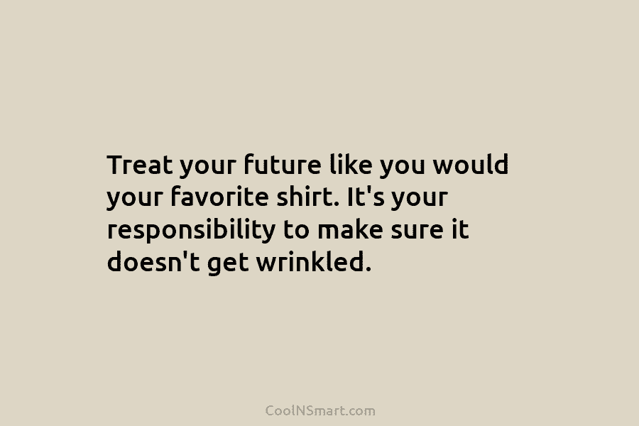 Treat your future like you would your favorite shirt. It’s your responsibility to make sure...
