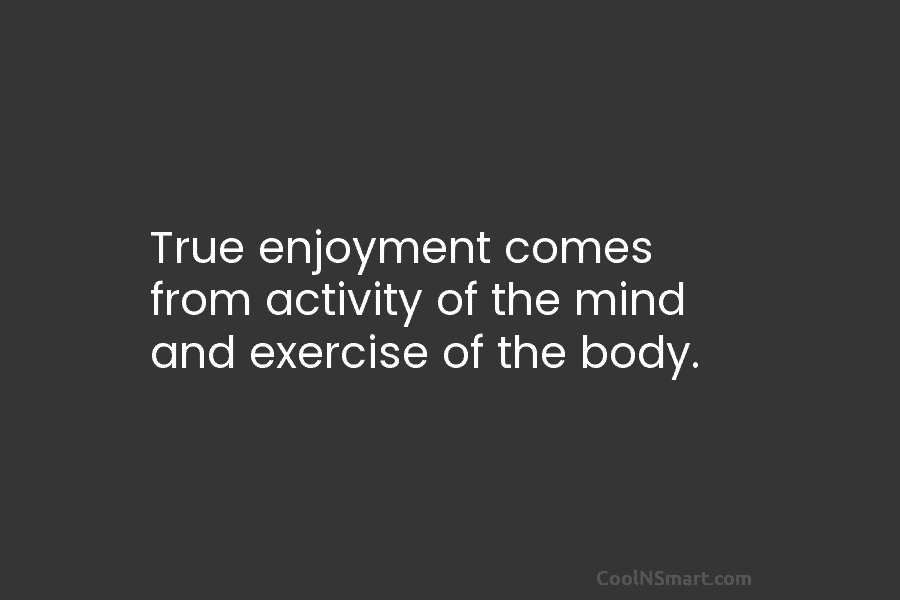 True enjoyment comes from activity of the mind and exercise of the body.