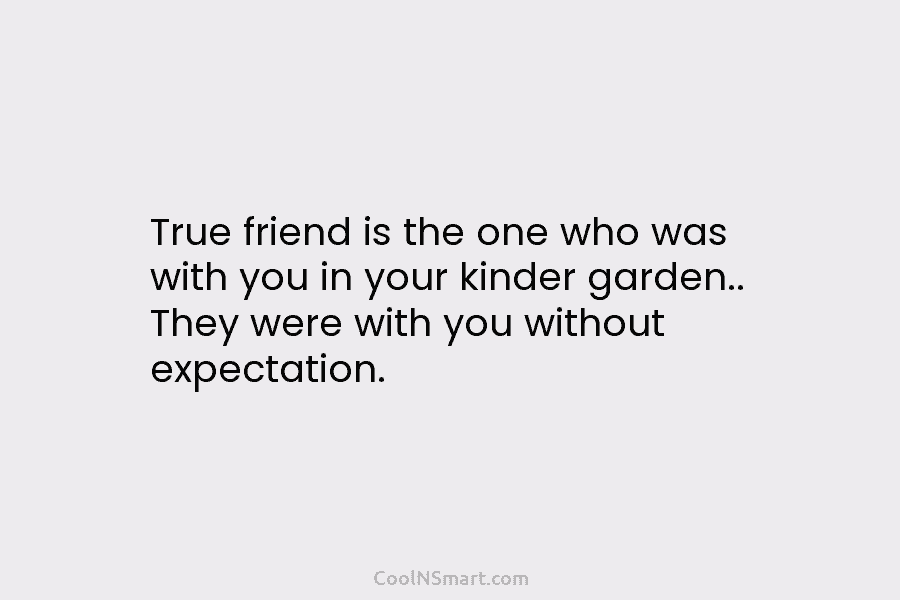 True friend is the one who was with you in your kinder garden.. They were...