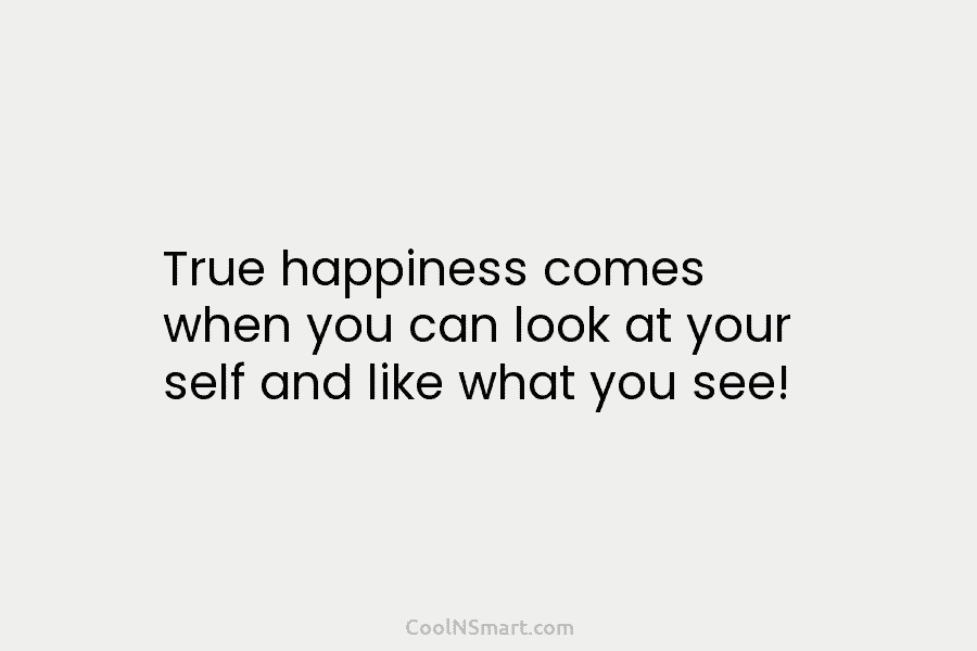 True happiness comes when you can look at your self and like what you see!