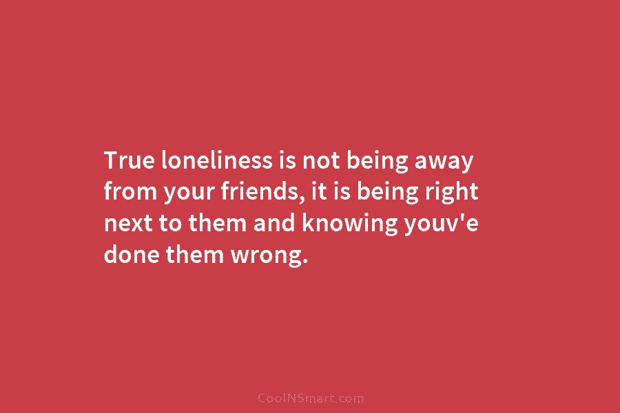 True loneliness is not being away from your friends, it is being right next to them and knowing youv’e done...