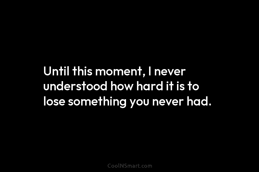Until this moment, I never understood how hard it is to lose something you never...