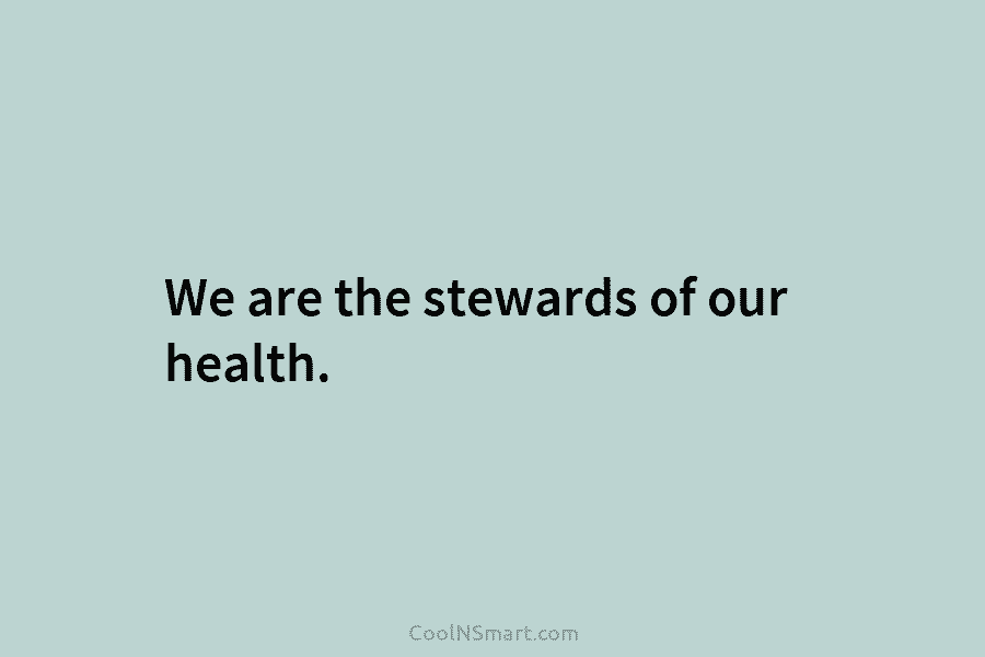 We are the stewards of our health.