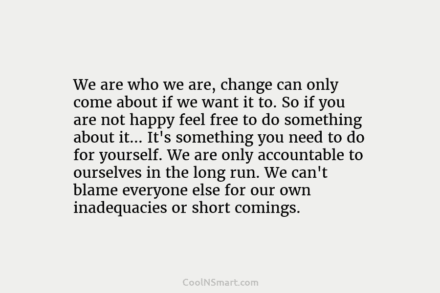 We are who we are, change can only come about if we want it to. So if you are not...