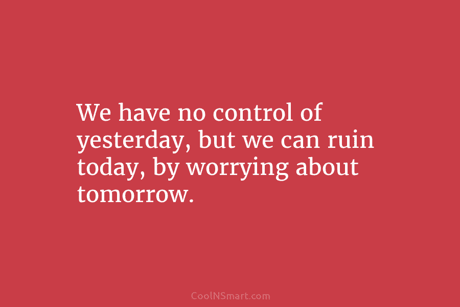 We have no control of yesterday, but we can ruin today, by worrying about tomorrow.