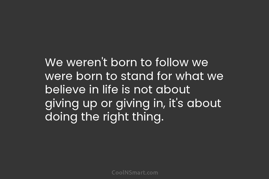 We weren’t born to follow we were born to stand for what we believe in life is not about giving...
