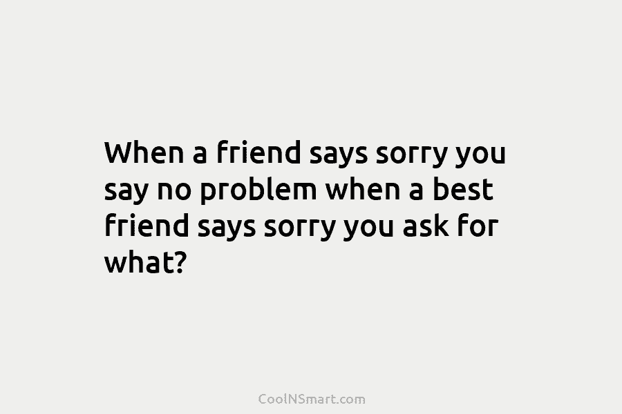 When a friend says sorry you say no problem when a best friend says sorry...