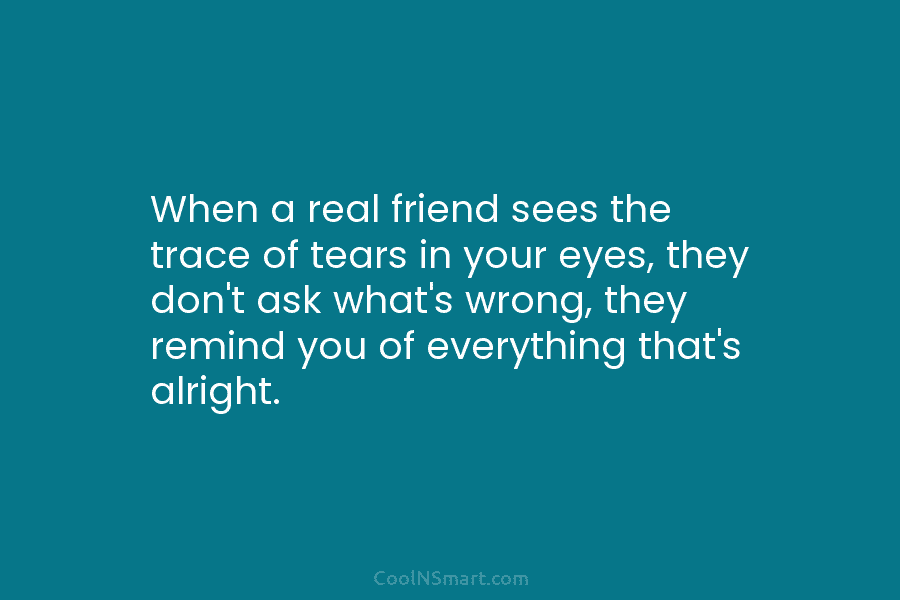 When a real friend sees the trace of tears in your eyes, they don’t ask...