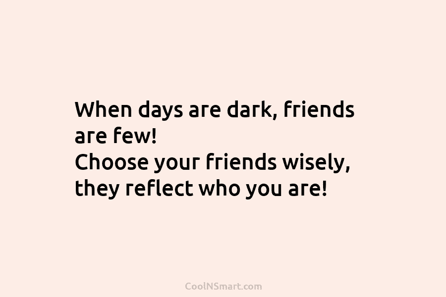 When days are dark, friends are few! Choose your friends wisely, they reflect who you are!