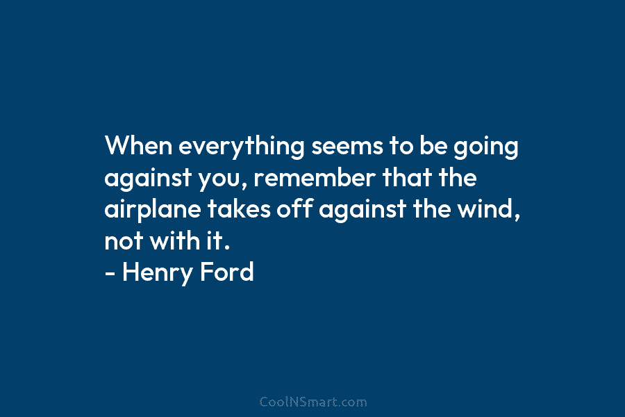When everything seems to be going against you, remember that the airplane takes off against the wind, not with it....