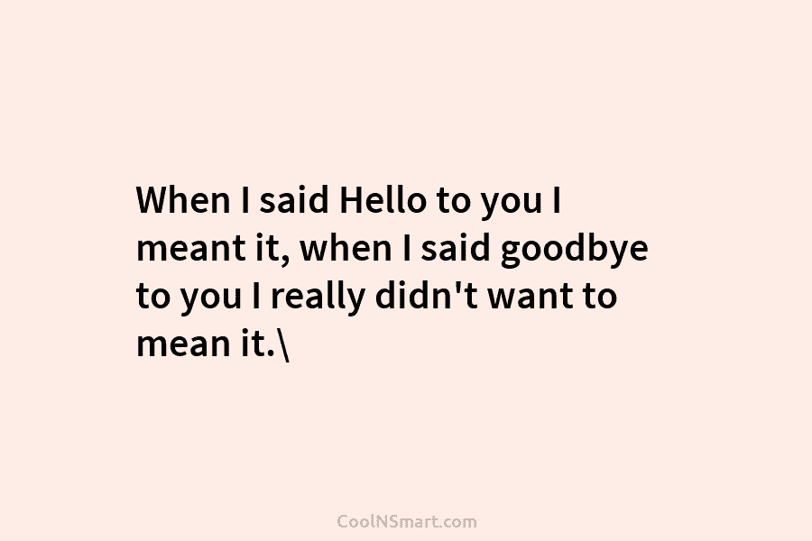 When I said Hello to you I meant it, when I said goodbye to you...