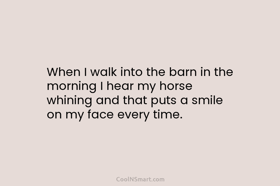 When I walk into the barn in the morning I hear my horse whining and that puts a smile on...
