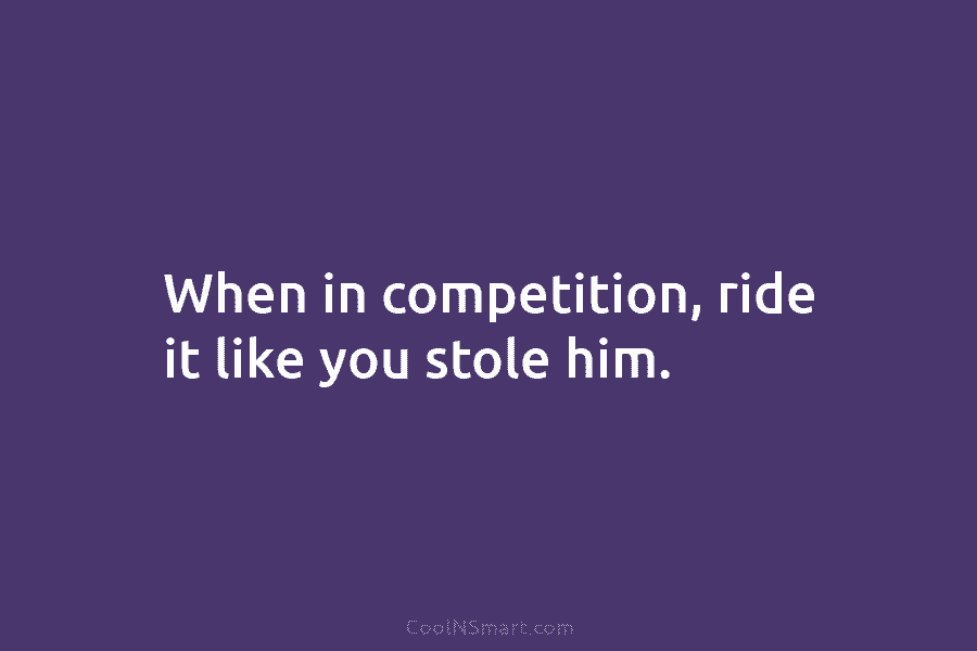 When in competition, ride it like you stole him.