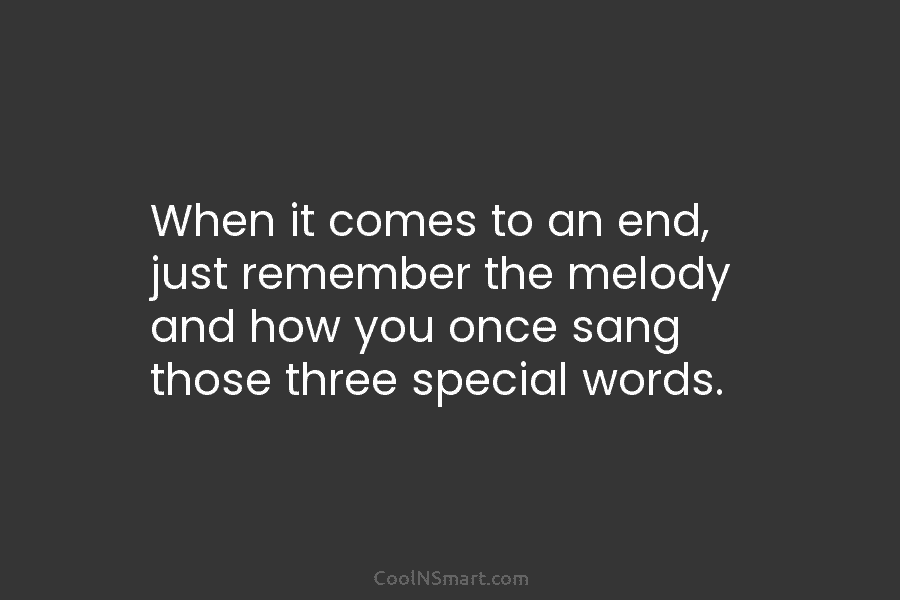 When it comes to an end, just remember the melody and how you once sang...