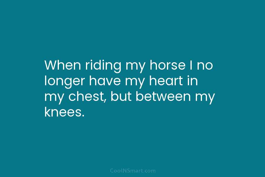 When riding my horse I no longer have my heart in my chest, but between...