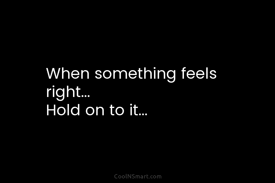 When something feels right… Hold on to it…