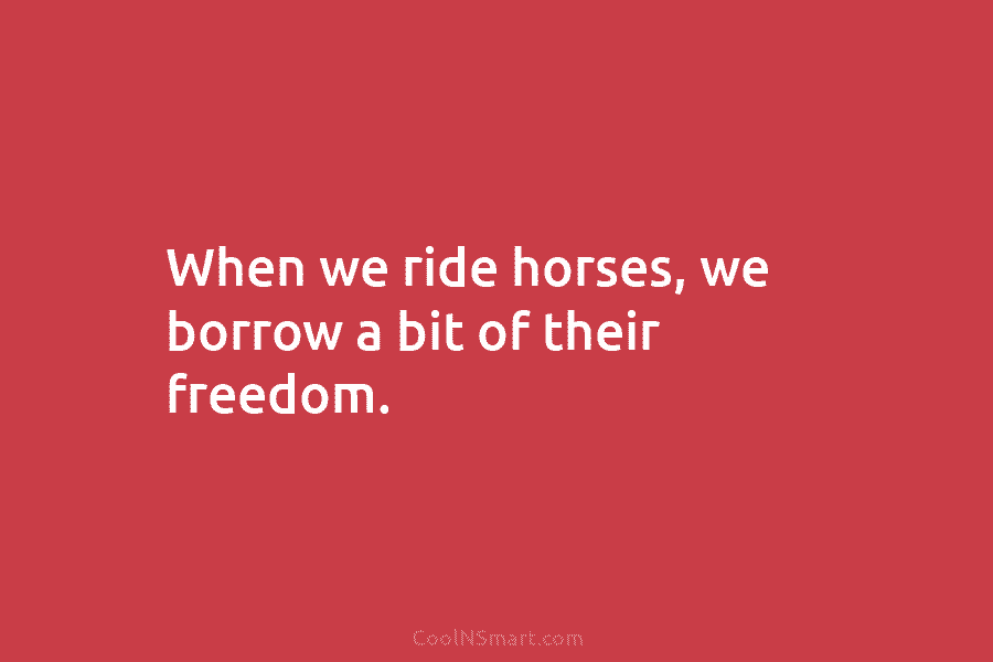 When we ride horses, we borrow a bit of their freedom.