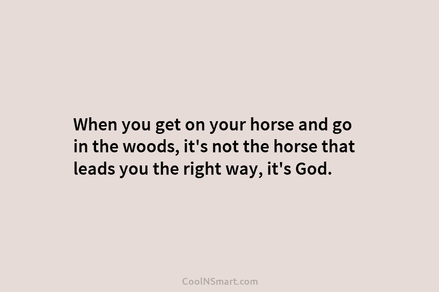 When you get on your horse and go in the woods, it’s not the horse...
