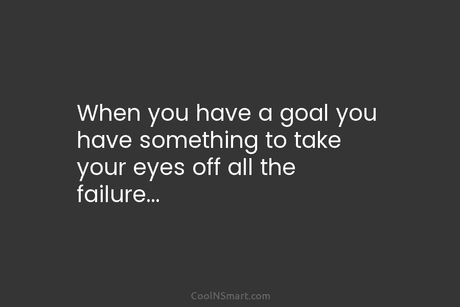When you have a goal you have something to take your eyes off all the...