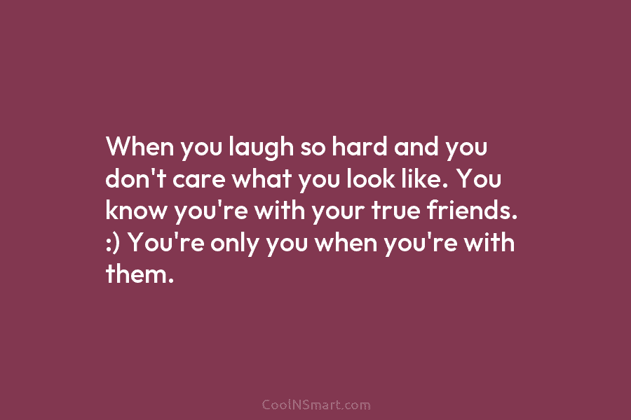 When you laugh so hard and you don’t care what you look like. You know you’re with your true friends....
