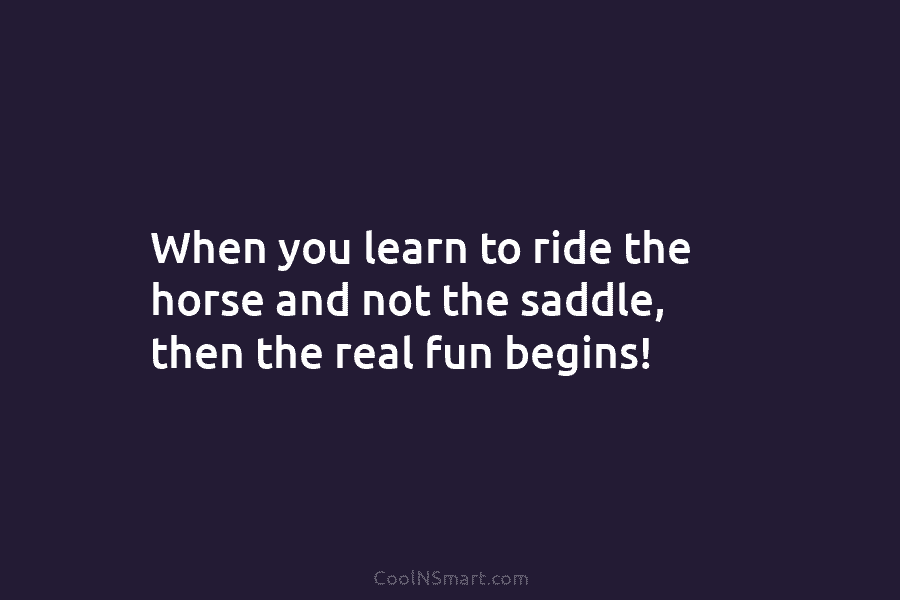 When you learn to ride the horse and not the saddle, then the real fun...