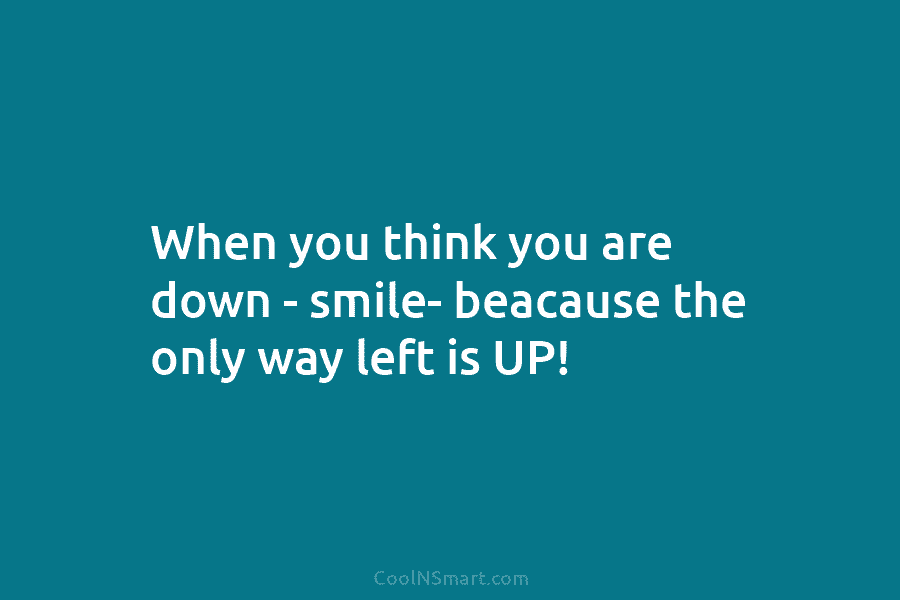 When you think you are down – smile- beacause the only way left is UP!