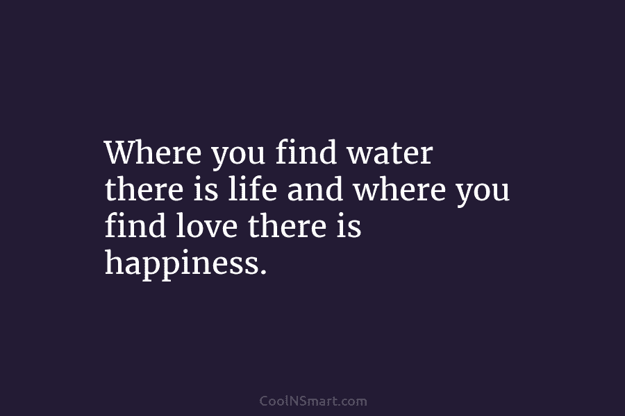 Where you find water there is life and where you find love there is happiness.