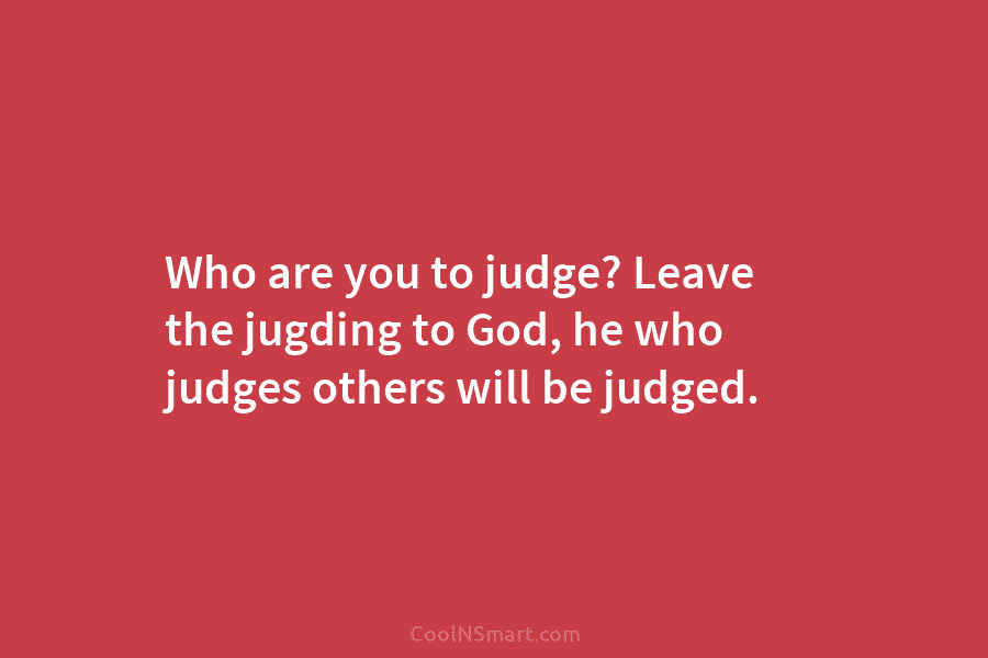 Who are you to judge? Leave the jugding to God, he who judges others will...
