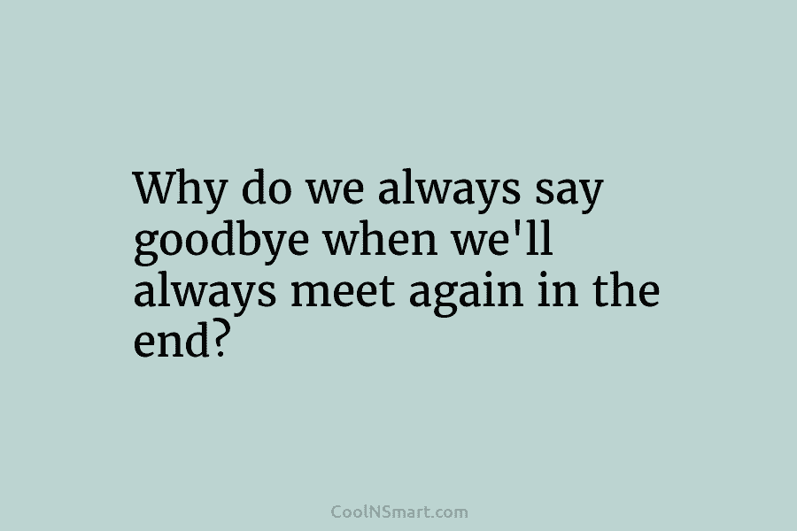 Why do we always say goodbye when we’ll always meet again in the end?