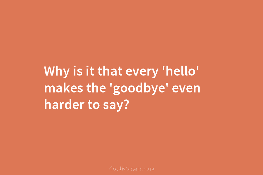 Why is it that every ‘hello’ makes the ‘goodbye’ even harder to say?