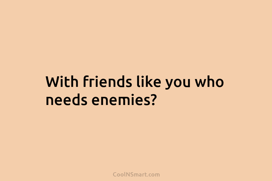 With friends like you who needs enemies?