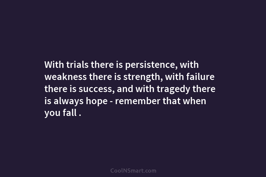 With trials there is persistence, with weakness there is strength, with failure there is success, and with tragedy there is...