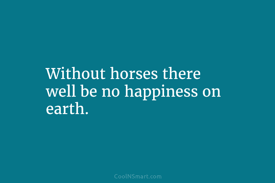 Without horses there well be no happiness on earth.