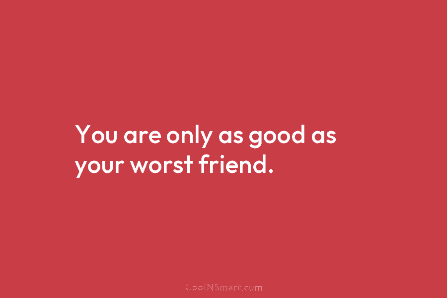 You are only as good as your worst friend.