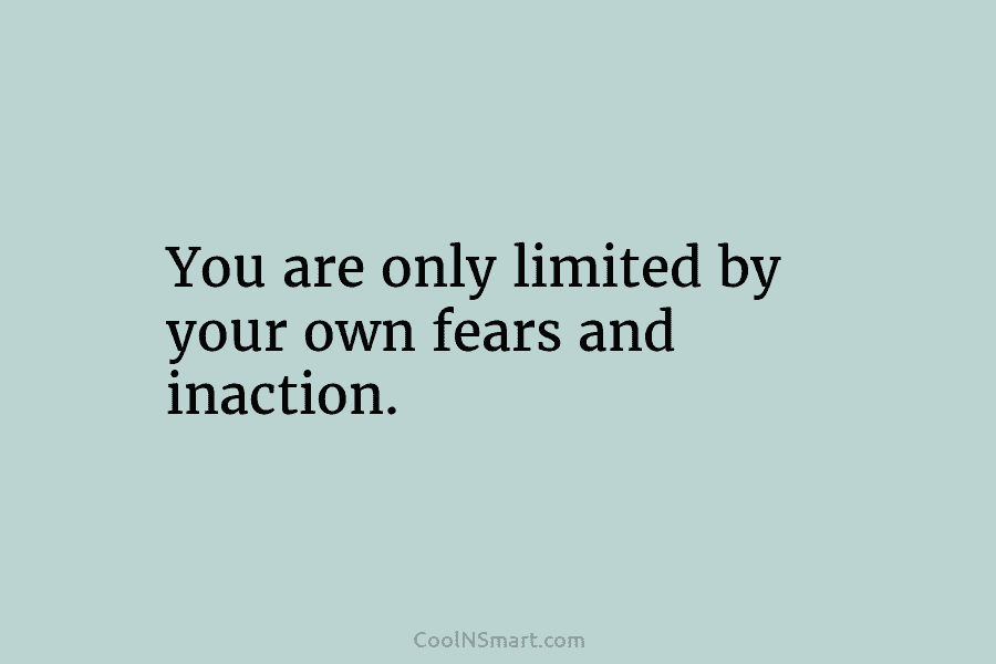 You are only limited by your own fears and inaction.