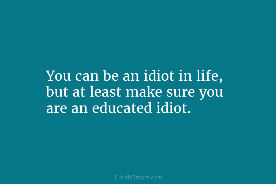 You can be an idiot in life, but at least make sure you are an...