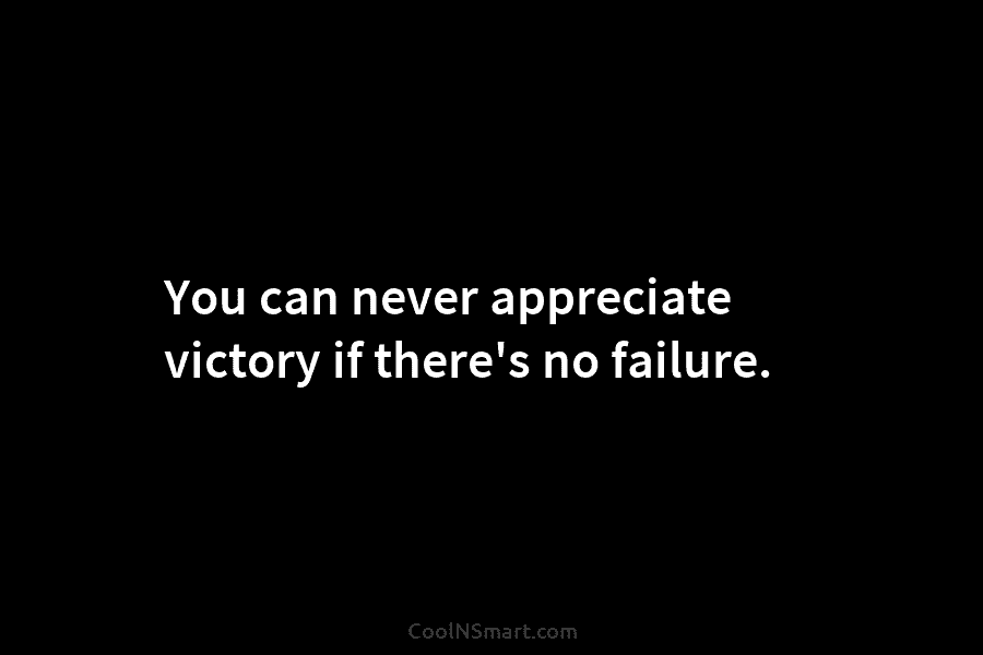 You can never appreciate victory if there’s no failure.