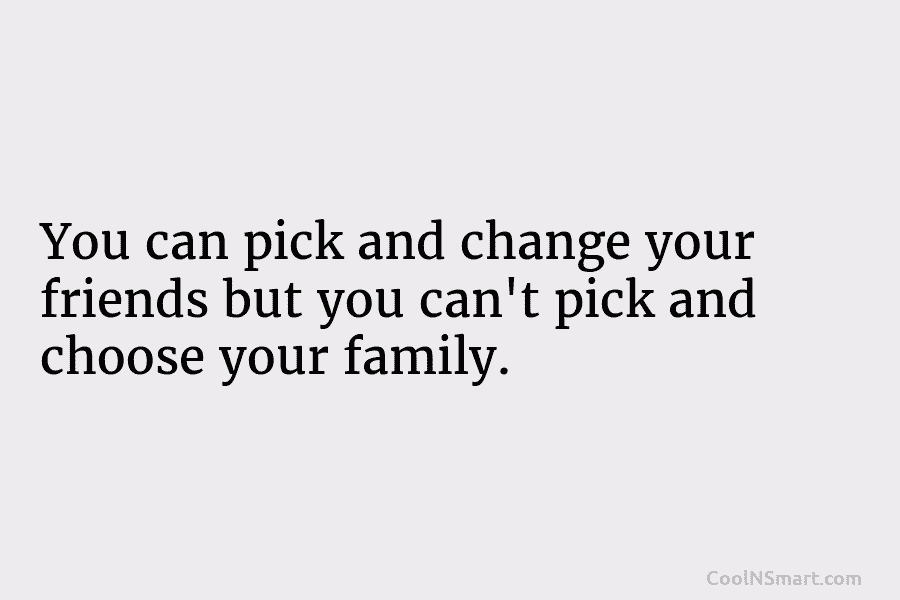 You can pick and change your friends but you can’t pick and choose your family.
