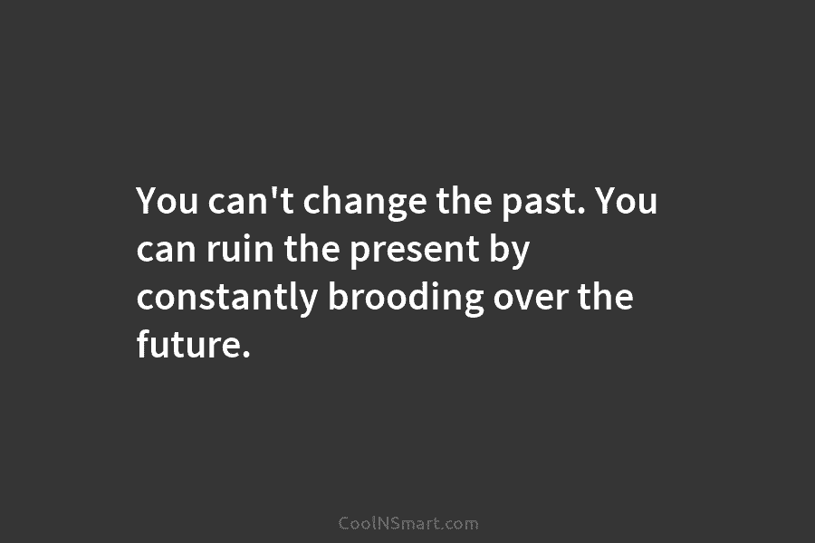 You can’t change the past. You can ruin the present by constantly brooding over the future.