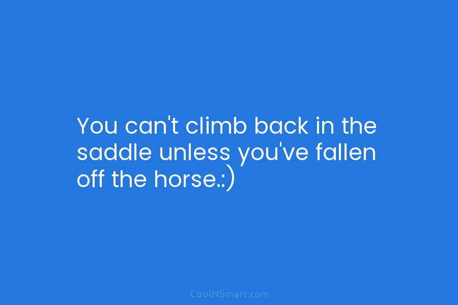 You can’t climb back in the saddle unless you’ve fallen off the horse.:)