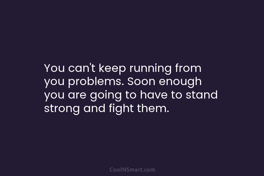 You can’t keep running from you problems. Soon enough you are going to have to stand strong and fight them.