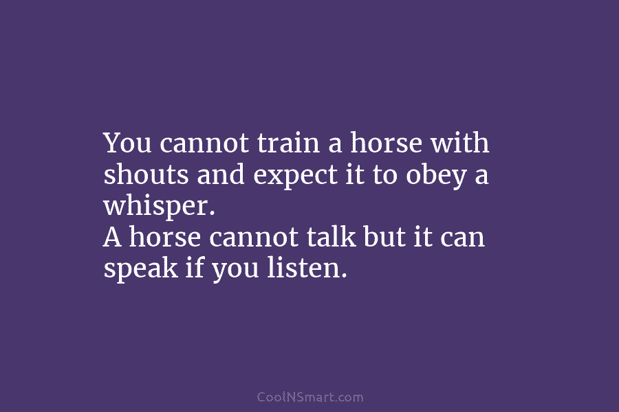 You cannot train a horse with shouts and expect it to obey a whisper. A...
