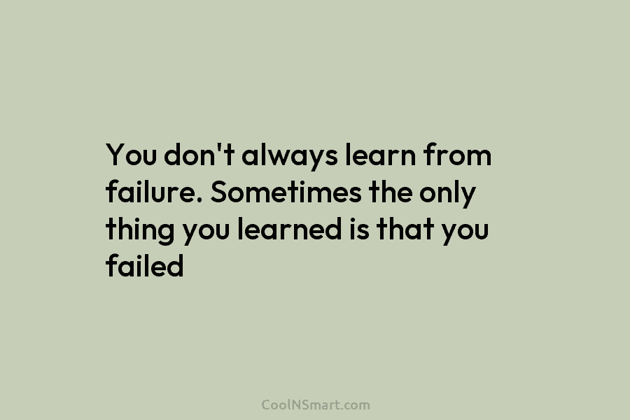 You don’t always learn from failure. Sometimes the only thing you learned is that you failed