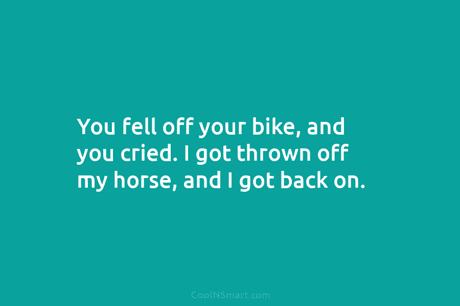 You fell off your bike, and you cried. I got thrown off my horse, and I got back on.