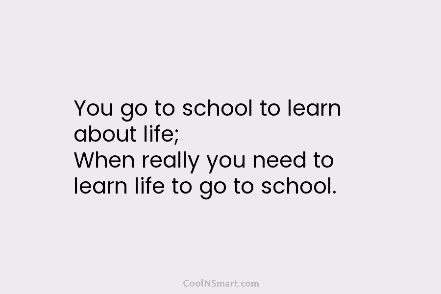 You go to school to learn about life; When really you need to learn life...
