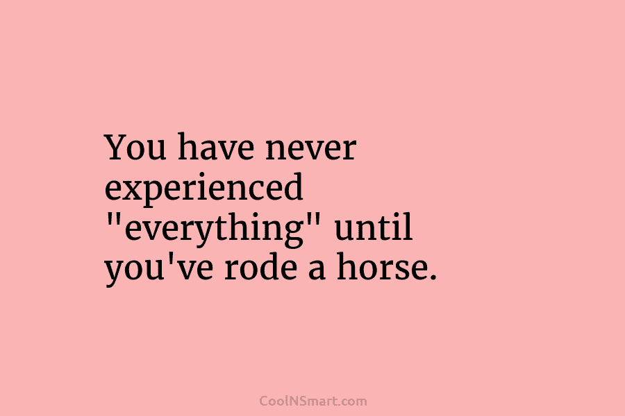 You have never experienced “everything” until you’ve rode a horse.