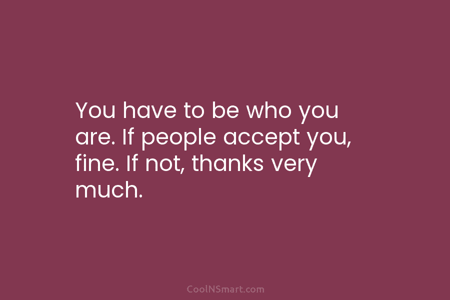 You have to be who you are. If people accept you, fine. If not, thanks...