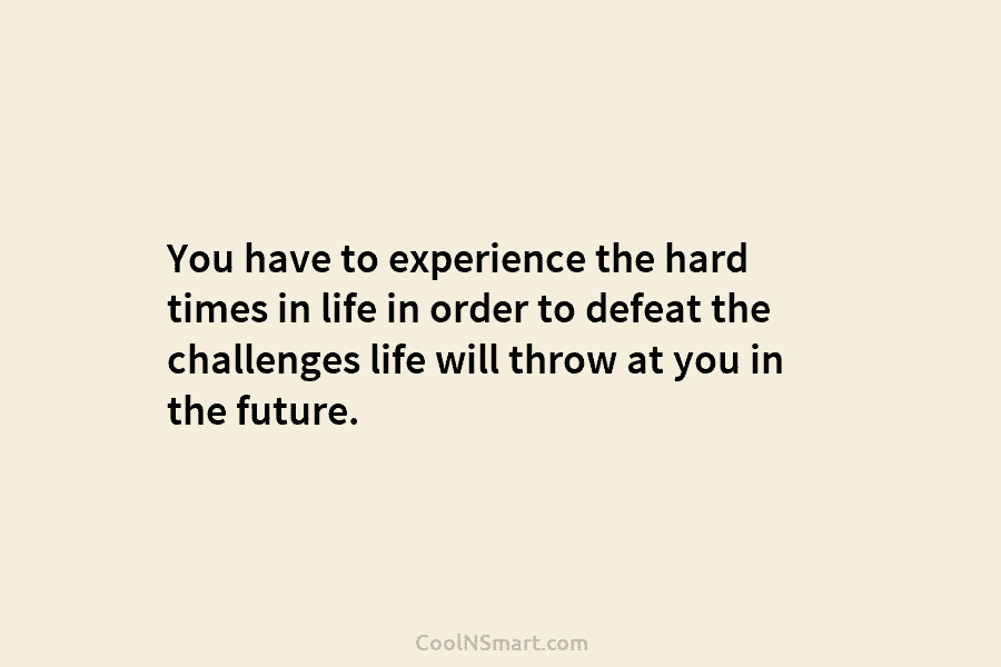 You have to experience the hard times in life in order to defeat the challenges life will throw at you...