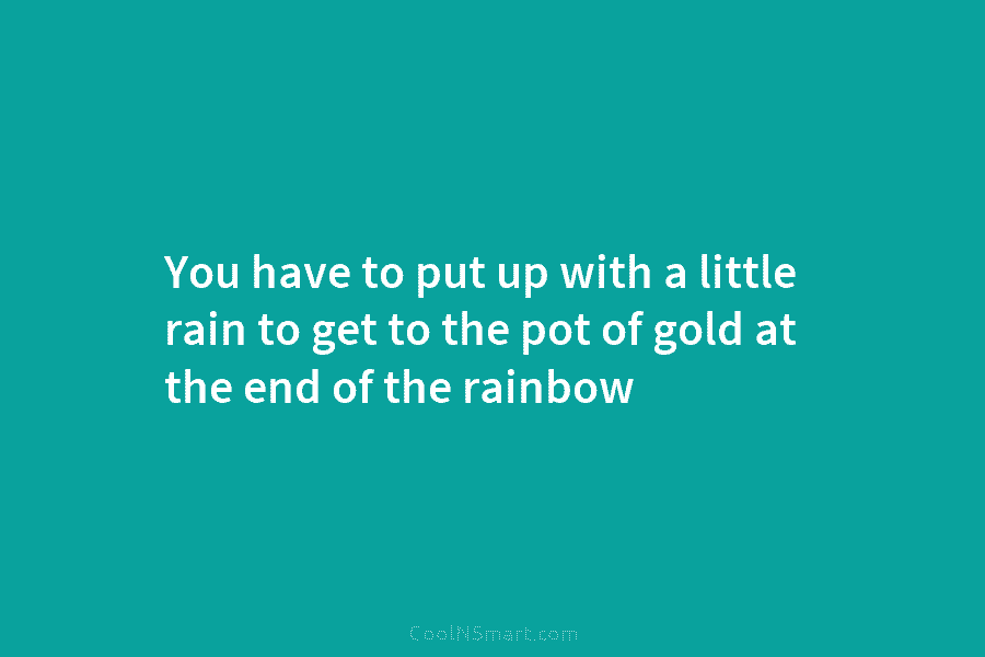 You have to put up with a little rain to get to the pot of gold at the end of...