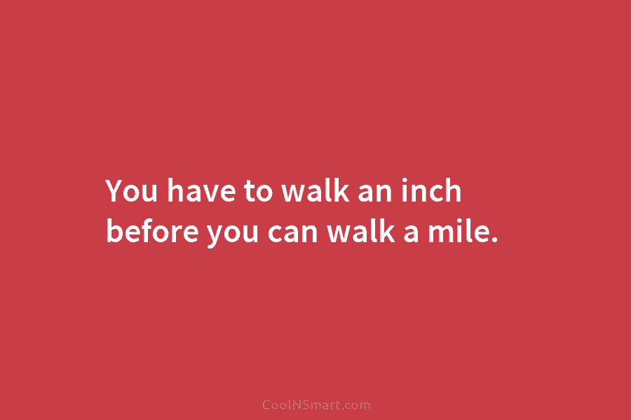 You have to walk an inch before you can walk a mile.
